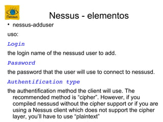 Nessus - elementos

    nessus-adduser
uso:
Login
the login name of the nessusd user to add.
Password
the password that the user will use to connect to nessusd.
Authentification type
the authentification method the client will use. The
  recommended method is “cipher”. However, if you
  compiled nessusd without the cipher support or if you are
  using a Nessus client which does not support the cipher
  layer, you’ll have to use “plaintext”
 