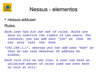 Nessus - elementos

    nessus-adduser
Rules:
Each user has his own set of rules. Rules are 
  here to restrict the rights of the users. For 
  instance, you can add user “joe” so  that  he  
  can  only  test  the  host
“192.168.1.1”, whereas you can add user “bob” so 
  that he can test whatever IP address he 
  wishes.
Each rule fits on one line. A user can have an 
  unlimited amount of rules (and can even have 
  no rule at all).
 