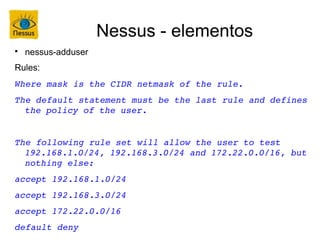 Nessus - elementos

    nessus-adduser
Rules:
Where mask is the CIDR netmask of the rule.
The default statement must be the last rule and defines 
  the policy of the user.


The following rule set will allow the user to test 
  192.168.1.0/24, 192.168.3.0/24 and 172.22.0.0/16, but 
  nothing else:
accept 192.168.1.0/24
accept 192.168.3.0/24
accept 172.22.0.0/16
default deny
 