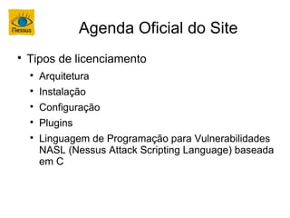 Agenda Oficial do Site

    Tipos de licenciamento
    
        Arquitetura
    
        Instalação
    
        Configuração
    
        Plugins
    
        Linguagem de Programação para Vulnerabilidades
        NASL (Nessus Attack Scripting Language) baseada
        em C
 