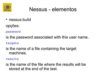 Nessus - elementos

    nessus-build
opções:
password
is the password associated with this user name.
targets
is the name of a file containing the target
  machines.
results
is the name of the file where the results will be
  stored at the end of the test.
 
