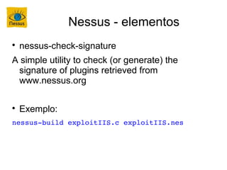 Nessus - elementos

    nessus-check-signature
A simple utility to check (or generate) the
 signature of plugins retrieved from
 www.nessus.org


    Exemplo:
nessus­build exploitIIS.c exploitIIS.nes
 