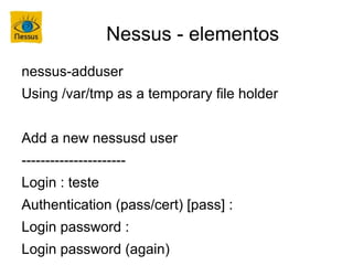 Nessus - elementos
nessus-adduser
Using /var/tmp as a temporary file holder


Add a new nessusd user
----------------------
Login : teste
Authentication (pass/cert) [pass] :
Login password :
Login password (again)
 