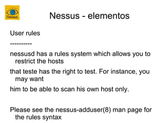 Nessus - elementos
User rules
----------
nessusd has a rules system which allows you to
 restrict the hosts
that teste has the right to test. For instance, you
  may want
him to be able to scan his own host only.


Please see the nessus-adduser(8) man page for
  the rules syntax
 