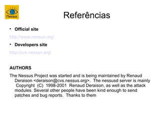 Referências

    Official site
http://www.nessus.org/

    Developers site
http://cvs.nessus.org/


AUTHORS
The Nessus Project was started and is being maintained by Renaud
  Deraison <deraison@cvs.nessus.org>. The nessusd server is mainly
  Copyright (C) 1998-2001 Renaud Deraison, as well as the attack
  modules. Several other people have been kind enough to send
  patches and bug reports. Thanks to them
 