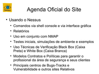 Agenda Oficial do Site

    Usando o Nessus
    
        Comandos via shell console e via interface gráfica
    
        Relatórios
    
        Uso em conjunto com NMAP
    
        Testes iniciais, simulações de ambiente e exemplos
    
        Uso Técnicas de Verificação Black Box (Caixa
        Preta) e White Box (Caixa Branca)
    
        Modelos Contratos e Políticas para garantir o
        profissional da área de segurança e seus clientes
    
        Principais centros de Bugs-Tracks e
        Vulnerabilidade e outros sites Relativos
 
