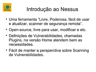 Introdução ao Nessus

    Uma ferramenta ”Livre, Poderosa, fácil de usar
    e atualizar, scanner de segurança remota”.

    Open-source, livre para usar, modificar e etc.

    Definições de Vulnerabilidades, chamadas
    Plugins, na versão Home atendem bem as
    necessidades.

    Fácil de manter a persperctiva sobre Scanning
    de Vulnerabilidades.
 