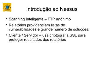 Introdução ao Nessus

    Scanning Inteligente – FTP anônimo

    Relatórios providenciam listas de
    vulnerabilidades e grande número de soluções.

    Cliente / Servidor – usa criptografia SSL para
    proteger resultados dos relatórios
 