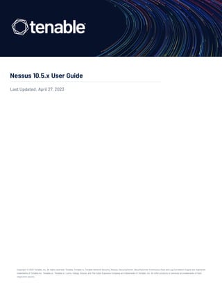 Nessus 10.5.x User Guide
Last Updated: April 27, 2023
Copyright © 2023 Tenable, Inc. All rights reserved. Tenable, Tenable.io, Tenable Network Security, Nessus, SecurityCenter, SecurityCenter Continuous View and Log Correlation Engine are registered
trademarks of Tenable,Inc. Tenable.sc, Tenable.ot, Lumin, Indegy, Assure, and The Cyber Exposure Company are trademarks of Tenable, Inc. All other products or services are trademarks of their
respective owners.
 