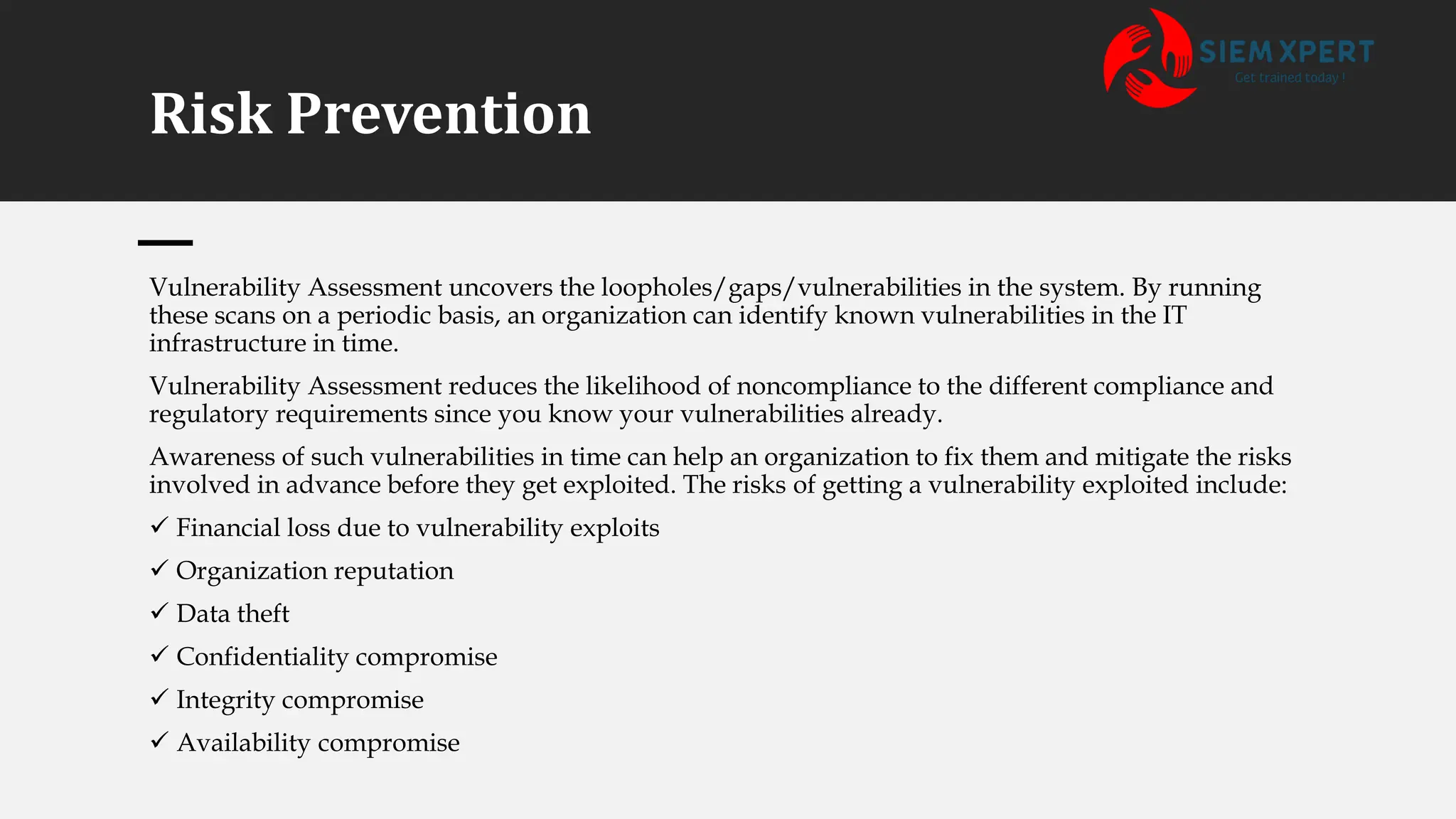 Risk Prevention
Vulnerability Assessment uncovers the loopholes/gaps/vulnerabilities in the system. By running
these scans on a periodic basis, an organization can identify known vulnerabilities in the IT
infrastructure in time.
Vulnerability Assessment reduces the likelihood of noncompliance to the different compliance and
regulatory requirements since you know your vulnerabilities already.
Awareness of such vulnerabilities in time can help an organization to fix them and mitigate the risks
involved in advance before they get exploited. The risks of getting a vulnerability exploited include:
✓ Financial loss due to vulnerability exploits
✓ Organization reputation
✓ Data theft
✓ Confidentiality compromise
✓ Integrity compromise
✓ Availability compromise
 