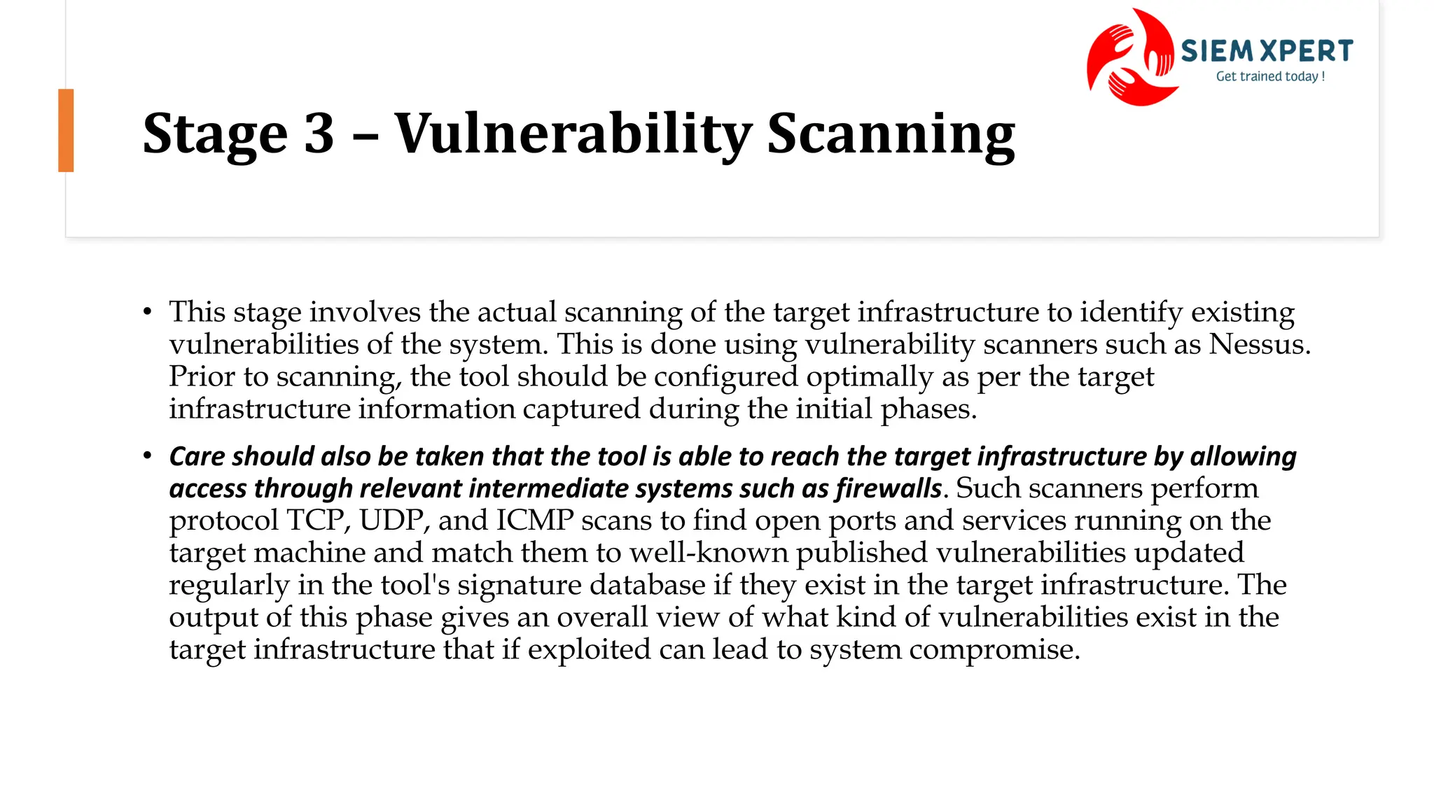 Stage 3 – Vulnerability Scanning
• This stage involves the actual scanning of the target infrastructure to identify existing
vulnerabilities of the system. This is done using vulnerability scanners such as Nessus.
Prior to scanning, the tool should be configured optimally as per the target
infrastructure information captured during the initial phases.
• Care should also be taken that the tool is able to reach the target infrastructure by allowing
access through relevant intermediate systems such as firewalls. Such scanners perform
protocol TCP, UDP, and ICMP scans to find open ports and services running on the
target machine and match them to well-known published vulnerabilities updated
regularly in the tool's signature database if they exist in the target infrastructure. The
output of this phase gives an overall view of what kind of vulnerabilities exist in the
target infrastructure that if exploited can lead to system compromise.
 