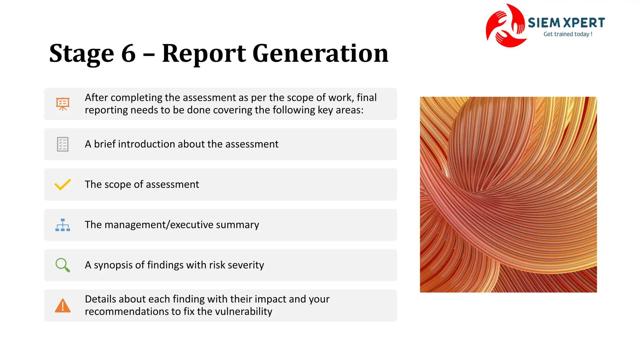 Stage 6 – Report Generation
After completing the assessment as per the scope of work, final
reporting needs to be done covering the following key areas:
A brief introduction about the assessment
The scope of assessment
The management/executive summary
A synopsis of findings with risk severity
Details about each finding with their impact and your
recommendations to fix the vulnerability
 