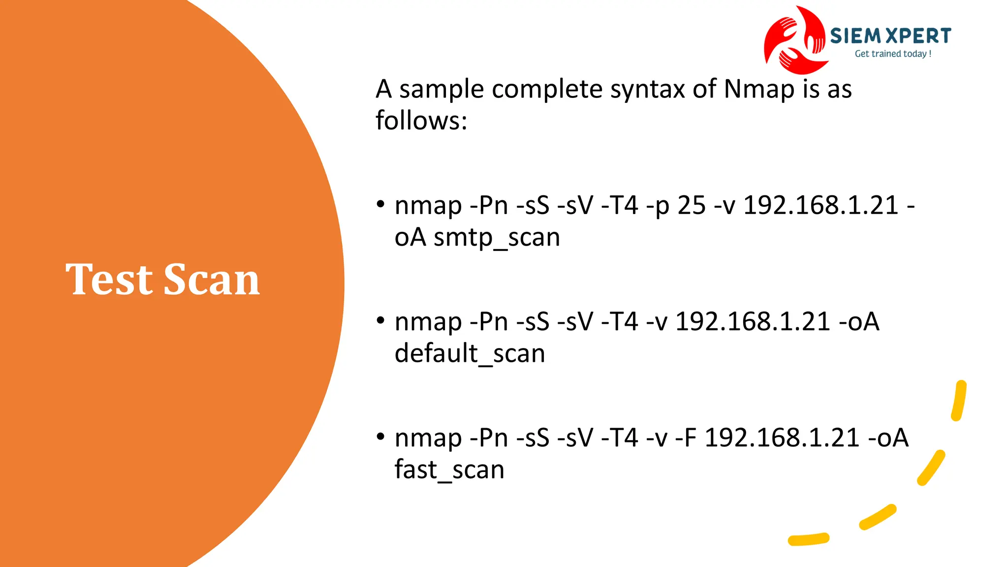 Test Scan
A sample complete syntax of Nmap is as
follows:
• nmap -Pn -sS -sV -T4 -p 25 -v 192.168.1.21 -
oA smtp_scan
• nmap -Pn -sS -sV -T4 -v 192.168.1.21 -oA
default_scan
• nmap -Pn -sS -sV -T4 -v -F 192.168.1.21 -oA
fast_scan
 