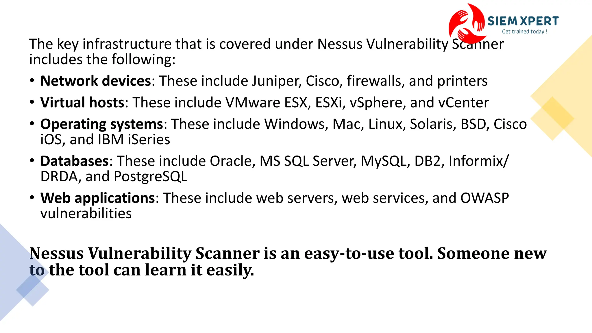 The key infrastructure that is covered under Nessus Vulnerability Scanner
includes the following:
• Network devices: These include Juniper, Cisco, firewalls, and printers
• Virtual hosts: These include VMware ESX, ESXi, vSphere, and vCenter
• Operating systems: These include Windows, Mac, Linux, Solaris, BSD, Cisco
iOS, and IBM iSeries
• Databases: These include Oracle, MS SQL Server, MySQL, DB2, Informix/
DRDA, and PostgreSQL
• Web applications: These include web servers, web services, and OWASP
vulnerabilities
Nessus Vulnerability Scanner is an easy-to-use tool. Someone new
to the tool can learn it easily.
 