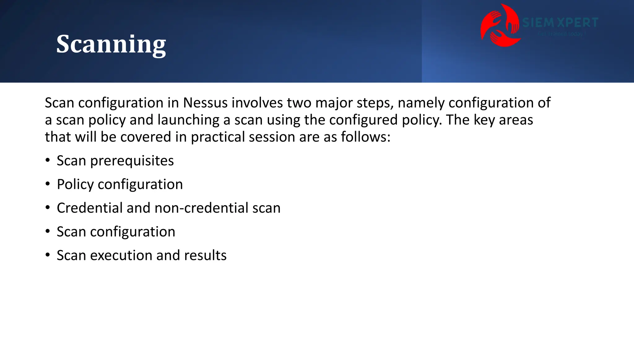 Scanning
Scan configuration in Nessus involves two major steps, namely configuration of
a scan policy and launching a scan using the configured policy. The key areas
that will be covered in practical session are as follows:
• Scan prerequisites
• Policy configuration
• Credential and non-credential scan
• Scan configuration
• Scan execution and results
 