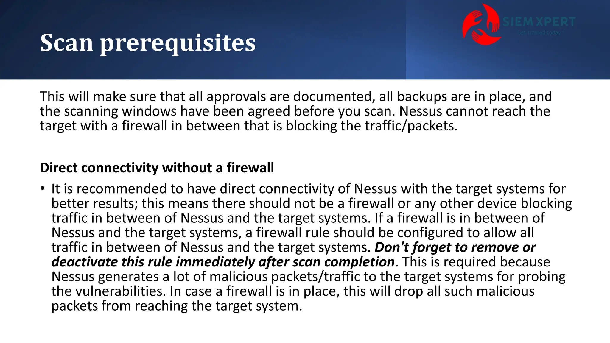 Scan prerequisites
This will make sure that all approvals are documented, all backups are in place, and
the scanning windows have been agreed before you scan. Nessus cannot reach the
target with a firewall in between that is blocking the traffic/packets.
Direct connectivity without a firewall
• It is recommended to have direct connectivity of Nessus with the target systems for
better results; this means there should not be a firewall or any other device blocking
traffic in between of Nessus and the target systems. If a firewall is in between of
Nessus and the target systems, a firewall rule should be configured to allow all
traffic in between of Nessus and the target systems. Don't forget to remove or
deactivate this rule immediately after scan completion. This is required because
Nessus generates a lot of malicious packets/traffic to the target systems for probing
the vulnerabilities. In case a firewall is in place, this will drop all such malicious
packets from reaching the target system.
 