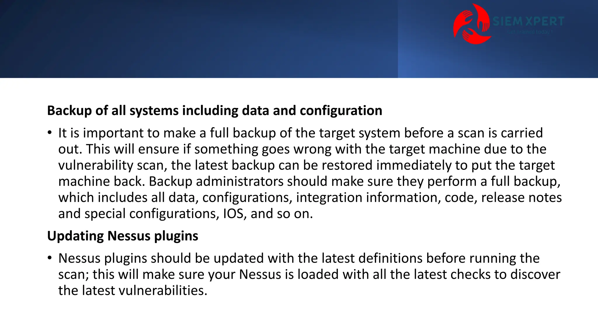 Backup of all systems including data and configuration
• It is important to make a full backup of the target system before a scan is carried
out. This will ensure if something goes wrong with the target machine due to the
vulnerability scan, the latest backup can be restored immediately to put the target
machine back. Backup administrators should make sure they perform a full backup,
which includes all data, configurations, integration information, code, release notes
and special configurations, IOS, and so on.
Updating Nessus plugins
• Nessus plugins should be updated with the latest definitions before running the
scan; this will make sure your Nessus is loaded with all the latest checks to discover
the latest vulnerabilities.
 