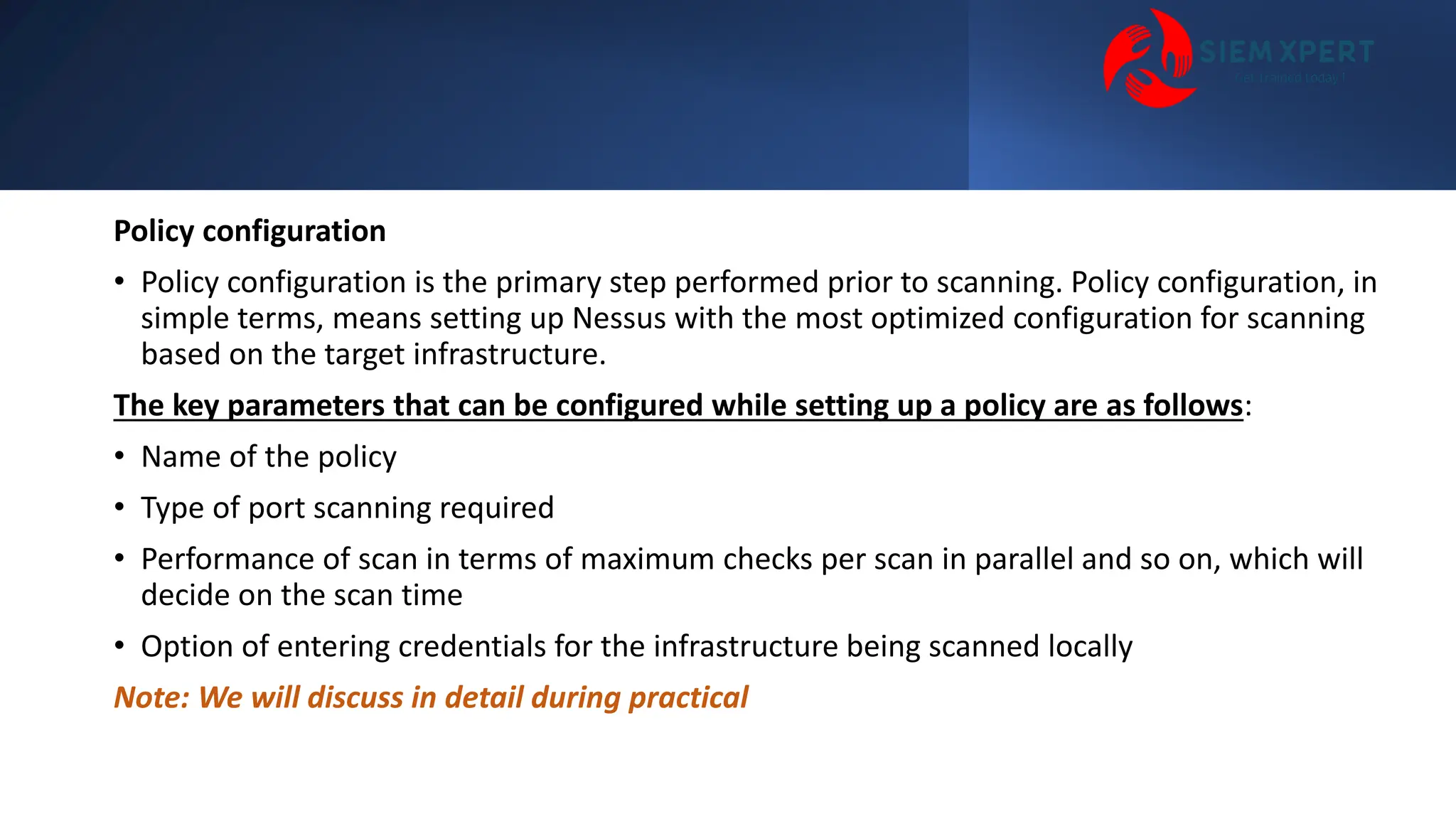 Policy configuration
• Policy configuration is the primary step performed prior to scanning. Policy configuration, in
simple terms, means setting up Nessus with the most optimized configuration for scanning
based on the target infrastructure.
The key parameters that can be configured while setting up a policy are as follows:
• Name of the policy
• Type of port scanning required
• Performance of scan in terms of maximum checks per scan in parallel and so on, which will
decide on the scan time
• Option of entering credentials for the infrastructure being scanned locally
Note: We will discuss in detail during practical
 