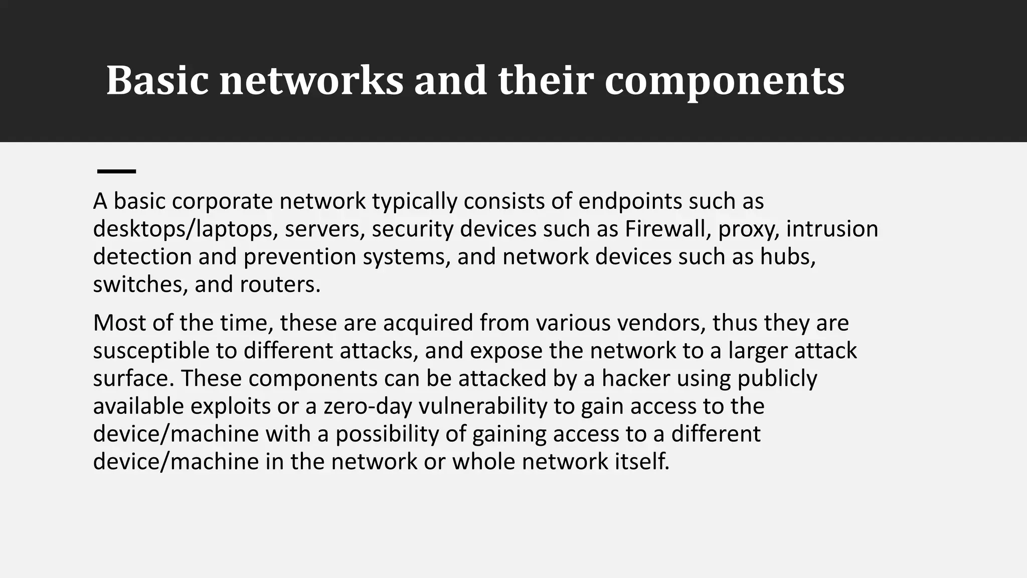 Basic networks and their components
A basic corporate network typically consists of endpoints such as
desktops/laptops, servers, security devices such as Firewall, proxy, intrusion
detection and prevention systems, and network devices such as hubs,
switches, and routers.
Most of the time, these are acquired from various vendors, thus they are
susceptible to different attacks, and expose the network to a larger attack
surface. These components can be attacked by a hacker using publicly
available exploits or a zero-day vulnerability to gain access to the
device/machine with a possibility of gaining access to a different
device/machine in the network or whole network itself.
 