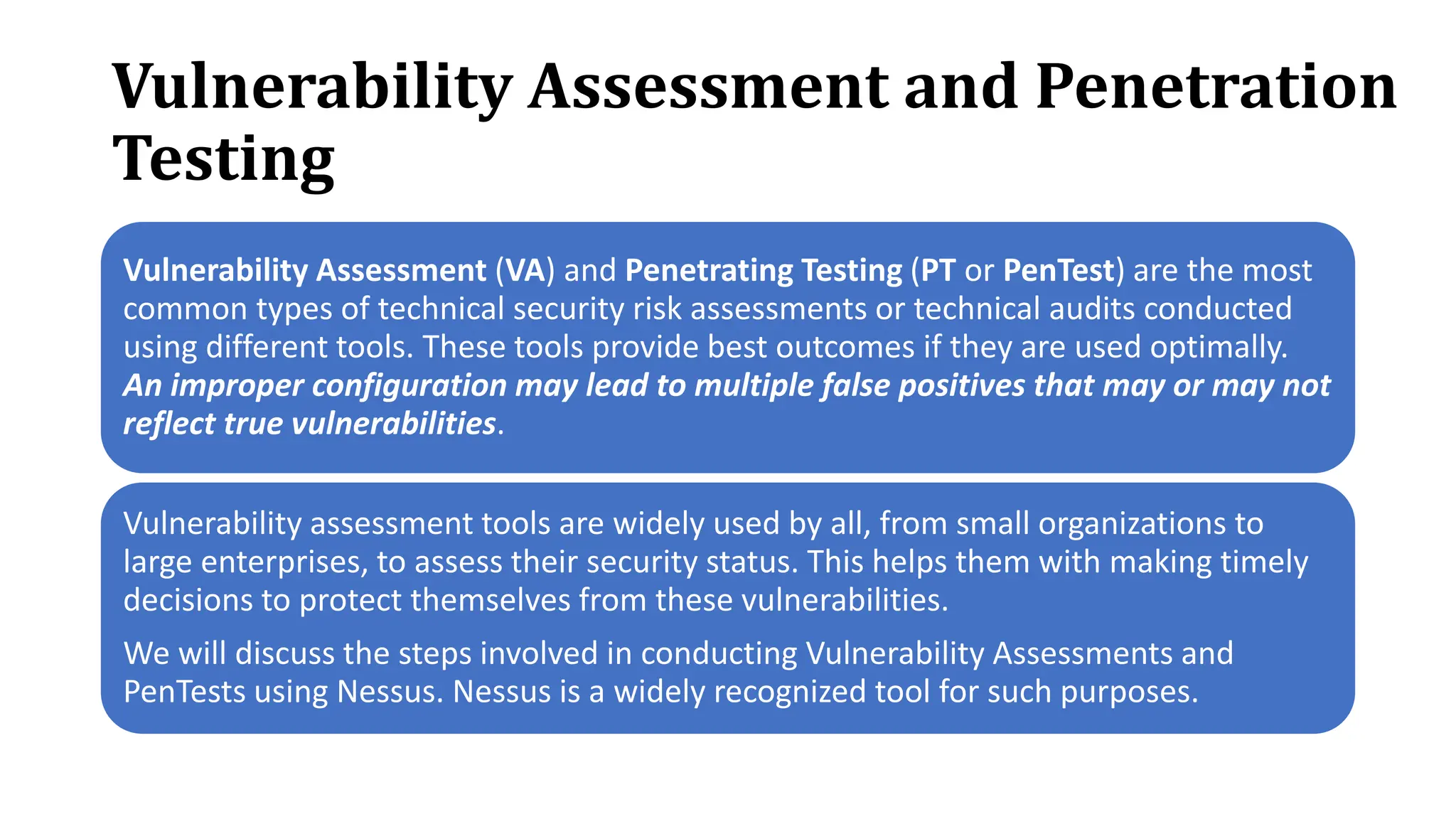 Vulnerability Assessment and Penetration
Testing
Vulnerability Assessment (VA) and Penetrating Testing (PT or PenTest) are the most
common types of technical security risk assessments or technical audits conducted
using different tools. These tools provide best outcomes if they are used optimally.
An improper configuration may lead to multiple false positives that may or may not
reflect true vulnerabilities.
Vulnerability assessment tools are widely used by all, from small organizations to
large enterprises, to assess their security status. This helps them with making timely
decisions to protect themselves from these vulnerabilities.
We will discuss the steps involved in conducting Vulnerability Assessments and
PenTests using Nessus. Nessus is a widely recognized tool for such purposes.
 