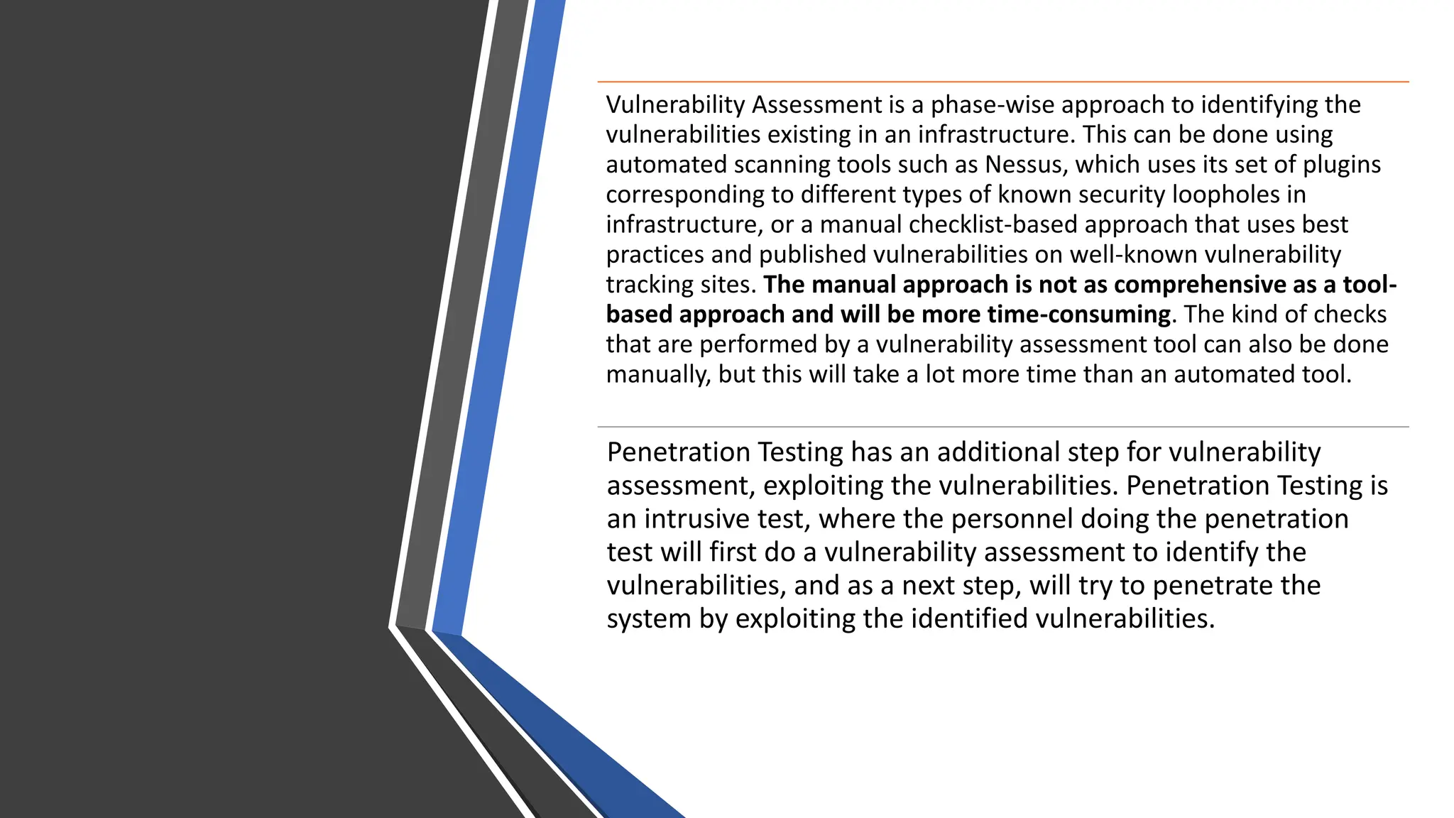 Vulnerability Assessment is a phase-wise approach to identifying the
vulnerabilities existing in an infrastructure. This can be done using
automated scanning tools such as Nessus, which uses its set of plugins
corresponding to different types of known security loopholes in
infrastructure, or a manual checklist-based approach that uses best
practices and published vulnerabilities on well-known vulnerability
tracking sites. The manual approach is not as comprehensive as a tool-
based approach and will be more time-consuming. The kind of checks
that are performed by a vulnerability assessment tool can also be done
manually, but this will take a lot more time than an automated tool.
Penetration Testing has an additional step for vulnerability
assessment, exploiting the vulnerabilities. Penetration Testing is
an intrusive test, where the personnel doing the penetration
test will first do a vulnerability assessment to identify the
vulnerabilities, and as a next step, will try to penetrate the
system by exploiting the identified vulnerabilities.
 