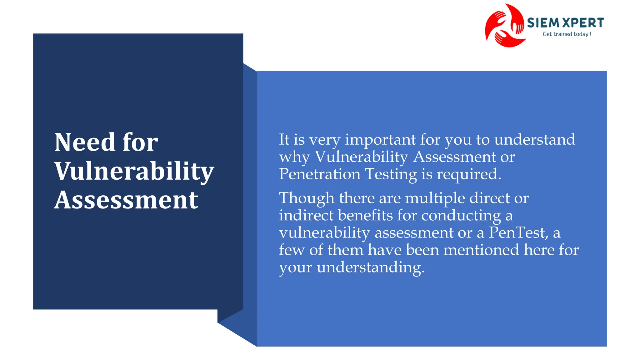 Need for
Vulnerability
Assessment
It is very important for you to understand
why Vulnerability Assessment or
Penetration Testing is required.
Though there are multiple direct or
indirect benefits for conducting a
vulnerability assessment or a PenTest, a
few of them have been mentioned here for
your understanding.
 