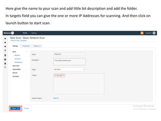 Here give the name to your scan and add little bit description and add the folder.
In targets field you can give the one or more IP Addresses for scanning. And then click on
launch button to start scan.
 