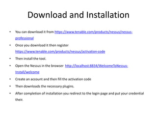 Download and Installation
• You can download it from https://www.tenable.com/products/nessus/nessus-
professional
• Once you download it then register
https://www.tenable.com/products/nessus/activation-code
• Then install the tool.
• Open the Nessus in the browser http://localhost:8834/WelcomeToNessus-
Install/welcome
• Create an account and then fill the activation code
• Then downloads the necessary plugins.
• After completion of installation you redirect to the login page and put your credential
their.
 