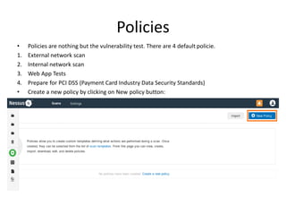 Policies
• Policies are nothing but the vulnerability test. There are 4 default policie.
1. External network scan
2. Internal network scan
3. Web App Tests
4. Prepare for PCI DSS (Payment Card Industry Data Security Standards)
• Create a new policy by clicking on New policy button:
 
