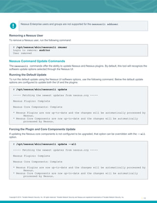 Copyright © 2014. Tenable Network Security, Inc. All rights reserved. Tenable Network Security and Nessus are registered trademarks of Tenable Network Security, Inc.
11
Nessus Enterprise users and groups are not supported for the nessuscli adduser.
Removing a Nessus User
To remove a Nessus user, run the following command:
# /opt/nessus/sbin/nessuscli rmuser
Login to remove: auditor
User removed
Nessus Command Update Commands
The nessuscli commands offer the ability to update Nessus and Nessus plugins. By default, this tool will recognize the
software update options selected through the Nessus UI.
Running the Default Update
To run the default update using the Nessus UI software options, use the following command. Below the default update
options are configured to update both the UI and the plugins:
# /opt/nessus/sbin/nessuscli update
----- Fetching the newest updates from nessus.org -----
Nessus Plugins: Complete
Nessus Core Components: Complete
* Nessus Plugins are now up-to-date and the changes will be automatically processed by
Nessus.
* Nessus Core Components are now up-to-date and the changes will be automatically
processed by Nessus.
Forcing the Plugin and Core Components Update
If updating the Nessus core components is not configured to be upgraded, that option can be overridden with the --all
option.
# /opt/nessus/sbin/nessuscli update --all
----- Fetching the newest updates from nessus.org -----
Nessus Plugins: Complete
Nessus Core Components: Complete
* Nessus Plugins are now up-to-date and the changes will be automatically processed by
Nessus.
* Nessus Core Components are now up-to-date and the changes will be automatically
processed by Nessus.
 