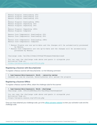 Copyright © 2014. Tenable Network Security, Inc. All rights reserved. Tenable Network Security and Nessus are registered trademarks of Tenable Network Security, Inc.
13
Nessus Plugins: Downloading (0%)
Nessus Plugins: Downloading (1%)
Nessus Plugins: Downloading (2%)
…
Nessus Plugins: Downloading (99%)
Nessus Plugins: Unpacking (0%)
Nessus Plugins: Unpacking (4%)
…
Nessus Plugins: Unpacking (90%)
Nessus Plugins: Complete
Nessus Core Components: Downloading (0%)
Nessus Core Components: Downloading (8%)
…
Nessus Core Components: Downloading (98%)
Nessus Core Components: Complete
* Nessus Plugins are now up-to-date and the changes will be automatically processed
by Nessus.
* Nessus Core Components are now up-to-date and the changes will be automatically
processed by Nessus.
Challenge code: 9a123bc1234de123456ab789cdeabc04defabc12ad2
You can copy the challenge code above and paste it alongside your
Activation Code at:
https://plugins.nessus.org/offline.php
Registering a Scanner with SecurityCenter
To register a Nessus scanner with SecurityCenter, run the following command:
# /opt/nessus/sbin/nessuscli fetch --security-center
nessusd can now be started, SecurityCenter will upload the plugins
Registering a Scanner Offline
To register a Nessus scanner offline, obtain the challenge code for the scanner:
# /opt/nessus/sbin/nessuscli fetch –challenge
Challenge code: 4f6123cd8800ba128117be189eac3fe04fede52d7
You can copy the challenge code above and paste it alongside your
Activation Code at:
https://plugins.nessus.org/offline.php
Once you have obtained your challenge code, go to the offline activation website to enter your activation code and the
challenge code:
 