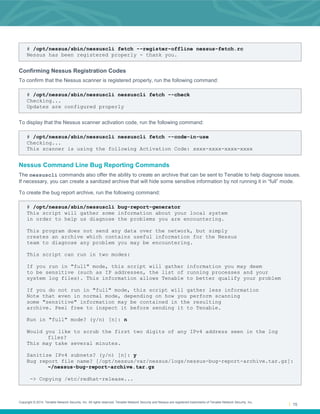Copyright © 2014. Tenable Network Security, Inc. All rights reserved. Tenable Network Security and Nessus are registered trademarks of Tenable Network Security, Inc.
15
# /opt/nessus/sbin/nessuscli fetch --register-offline nessus-fetch.rc
Nessus has been registered properly - thank you.
Confirming Nessus Registration Codes
To confirm that the Nessus scanner is registered properly, run the following command:
# /opt/nessus/sbin/nessuscli nessuscli fetch --check
Checking...
Updates are configured properly
To display that the Nessus scanner activation code, run the following command:
# /opt/nessus/sbin/nessuscli nessuscli fetch --code-in-use
Checking...
This scanner is using the following Activation Code: xxxx-xxxx-xxxx-xxxx
Nessus Command Line Bug Reporting Commands
The nessuscli commands also offer the ability to create an archive that can be sent to Tenable to help diagnose issues.
If necessary, you can create a sanitized archive that will hide some sensitive information by not running it in “full” mode.
To create the bug report archive, run the following command:
# /opt/nessus/sbin/nessuscli bug-report-generator
This script will gather some information about your local system
in order to help us diagnose the problems you are encountering.
This program does not send any data over the network, but simply
creates an archive which contains useful information for the Nessus
team to diagnose any problem you may be encountering.
This script can run in two modes:
If you run in "full" mode, this script will gather information you may deem
to be sensitive (such as IP addresses, the list of running processes and your
system log files). This information allows Tenable to better qualify your problem
If you do not run in "full" mode, this script will gather less information
Note that even in normal mode, depending on how you perform scanning
some "sensitive" information may be contained in the resulting
archive. Feel free to inspect it before sending it to Tenable.
Run in "full" mode? (y/n) [n]: n
Would you like to scrub the first two digits of any IPv4 address seen in the log
files?
This may take several minutes.
Sanitize IPv4 subnets? (y/n) [n]: y
Bug report file name? [/opt/nessus/var/nessus/logs/nessus-bug-report-archive.tar.gz]:
~/nessus-bug-report-archive.tar.gz
-> Copying /etc/redhat-release...
 
