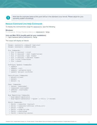 Copyright © 2014. Tenable Network Security, Inc. All rights reserved. Tenable Network Security and Nessus are registered trademarks of Tenable Network Security, Inc.
4
Note that the examples below at this point will be in the standard Linux format. Please adjust for your
operating system accordingly.
Nessus Command Line Help Commands
To display the command line usage for nessuscli, type the following:
Windows:
C:Program FilesTenableNessus>nessuscli help
Unix and Mac OS X (modify path for your installation):
# /opt/nessus/sbin/nessuscli help
The output will display as follows:
Usage: nessuscli command [options]
Usage: nessuscli command help
Fix Commands:
- fix [--secure] --list
- fix [--secure] --set <name=value>
- fix [--secure] --get <name>
- fix [--secure] --delete <name>
- fix --list-interfaces
- fix --reset
Software Update Commands:
- update
- update --all
- update --plugins-only
- update <plugin archive>
Certificate Commands:
- mkcert-client
- mkcert
- mkcert -q
User Commands:
- rmuser [username]
- chpasswd [username]
- adduser [username]
- lsuser
Bug Reporting Commands:
- bug-report-generator
- bug-report-generator --quiet [--full] [--scrub]
Fetch Commands:
- fetch --register <serial>
- fetch --register-offline [<file.rc>]
- fetch --check
- fetch --code-in-use
- fetch --challenge
- fetch --security-center
 