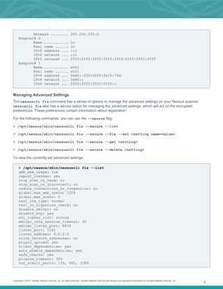 Copyright © 2014. Tenable Network Security, Inc. All rights reserved. Tenable Network Security and Nessus are registered trademarks of Tenable Network Security, Inc.
6
Netmask ........ 255.255.252.0
Adapter# 0
Name............ lo
Real name ...... lo
IPv6 address ... ::1
IPv6 network ... ::1
IPv6 netmask ... ffff:ffff:ffff:ffff:ffff:ffff:ffff:ffff
Adapter# 1
Name............ eth1
Real name ...... eth1
IPv6 address ... fe80::250:56ff:fe10:76d
IPv6 network ... fe80::
IPv6 netmask ... ffff:ffff:ffff:ffff::
Managing Advanced Settings
The nessuscli fix command has a series of options to manage the advanced settings on your Nessus scanner.
nessuscli fix also has a secure option for managing the advanced settings, which will act on the encrypted
preferences. These preferences contain information about registration.
For the following commands, you can use the --secure flag:
# /opt/nessus/sbin/nessuscli fix --secure --list
# /opt/nessus/sbin/nessuscli fix --secure --fix --set <setting name=value>
# /opt/nessus/sbin/nessuscli fix --secure --get <setting>
# /opt/nessus/sbin/nessuscli fix --secure --delete <setting>
To view the currently set advanced settings:
# /opt/nessus/sbin/nessuscli fix --list
qdb_mem_usage: low
report_crashes: yes
stop_scan_on_hang: no
stop_scan_on_disconnect: no
reduce_connections_on_congestion: no
global.max_web_users: 1024
global.max_scans: 0
nasl_log_type: normal
nasl_no_signature_check: no
disable_xmlrpc: no
disable_ntp: yes
ssl_cipher_list: strong
xmlrpc_idle_session_timeout: 30
xmlrpc_listen_port: 8834
listen_port: 1241
listen_address: 0.0.0.0
slice_network_addresses: no
plugin_upload: yes
silent_dependencies: yes
auto_enable_dependencies: yes
safe_checks: yes
plugins_timeout: 320
non_simult_ports: 139, 445, 3389
 