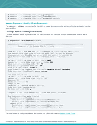 Copyright © 2014. Tenable Network Security, Inc. All rights reserved. Tenable Network Security and Nessus are registered trademarks of Tenable Network Security, Inc.
8
# nessuscli fix --secure --set proxy_port=[port]
# nessuscli fix --secure --set proxy_userame=[user]
# nessuscli fix --secure --set proxy_password=[password]
Nessus Command Line Certificate Commands
The nessuscli mkcert commands offer the ability to create Nessus-supported self-signed digital certificates from the
command line.
Creating a Nessus Server Digital Certificate
To create a Nessus server digital certificate, run the commands and follow the prompts. Note that the defaults are in
brackets.
# /opt/nessus/sbin/nessuscli mkcert
-------------------------------------------------------------------------------
Creation of the Nessus SSL Certificate
-------------------------------------------------------------------------------
This script will now ask you for information to create the SSL certificate
for Nessus. Note that this information will *NOT* be sent to anybody
(everything stays local), but anyone with the ability to connect to
your Nessus daemon will be able to retrieve this information.
CA certificate life time in days [1460]: 1460
Server certificate life time in days [365]: 365
Your two letter country code [US]: US
Your state or province name [NY]: MD
Your city [New York]: Columbia
Your organization [Nessus Users United]: Tenable Network Security
This host name [localhost]: nessus-server
--- Confirmation ---
CA certificate life time in days: 1460
Server certificate life time in days: 365
Country: US
State or province: MD
City: Columbia
Organization: Tenable Network Security
This host name: nessus-server
Is this ok? (y/n) [n]: y
Congratulations. Your server certificate was properly created.
The following files were created :
Certification authority :
Certificate = /opt/nessus/com/nessus/CA/cacert.pem
Private key = /opt/nessus/var/nessus/CA/cakey.pem
Nessus Server :
Certificate = /opt/nessus/com/nessus/CA/servercert.pem
Private key = /opt/nessus/var/nessus/CA/serverkey.pem
For more details on configuring Nessus with custom SSL certificates, see the Nessus 6 User Guide.
 