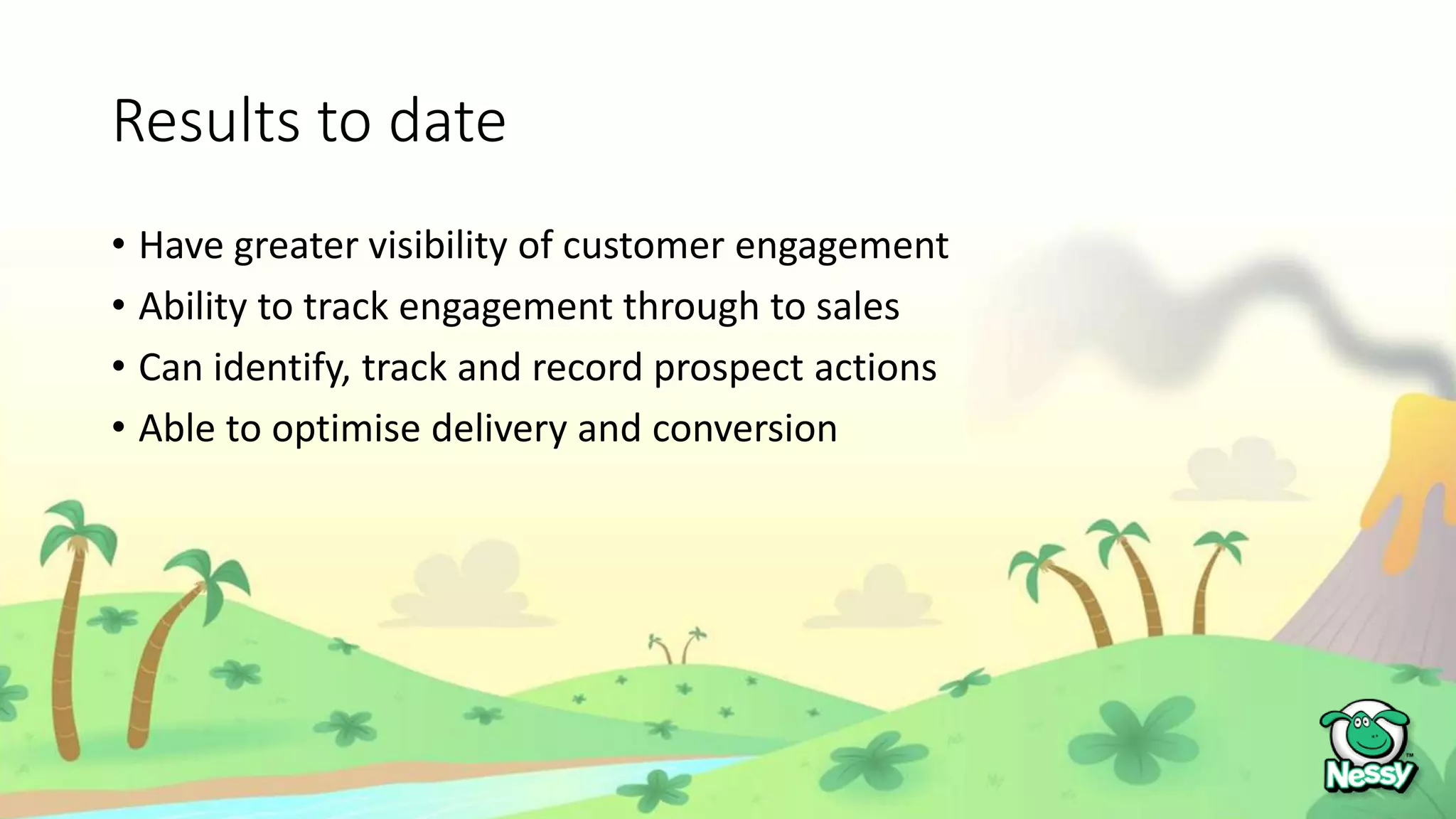 Results to date
• Have greater visibility of customer engagement
• Ability to track engagement through to sales
• Can identify, track and record prospect actions
• Able to optimise delivery and conversion
 