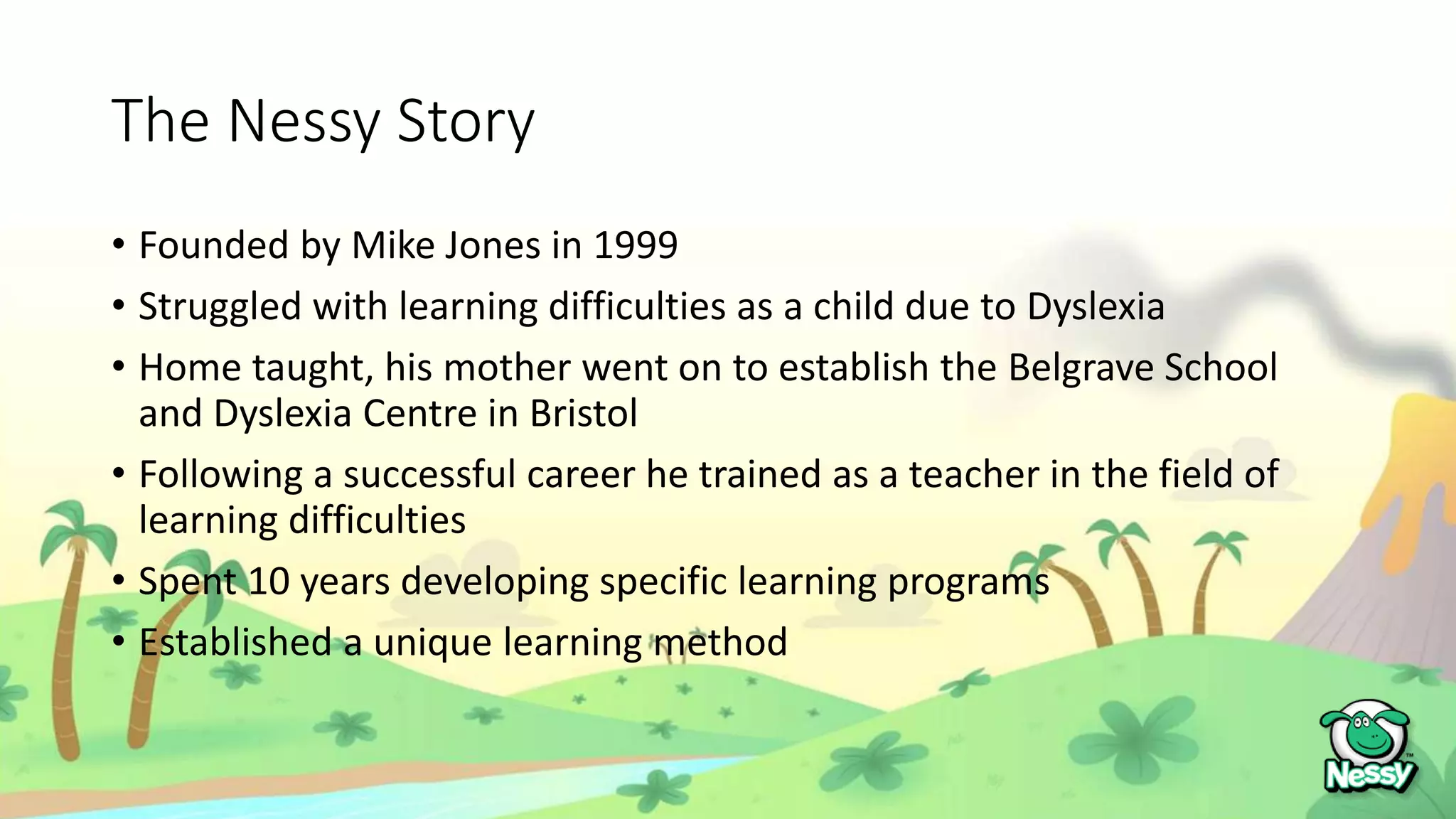 The Nessy Story
• Founded by Mike Jones in 1999
• Struggled with learning difficulties as a child due to Dyslexia
• Home taught, his mother went on to establish the Belgrave School
and Dyslexia Centre in Bristol
• Following a successful career he trained as a teacher in the field of
learning difficulties
• Spent 10 years developing specific learning programs
• Established a unique learning method
 