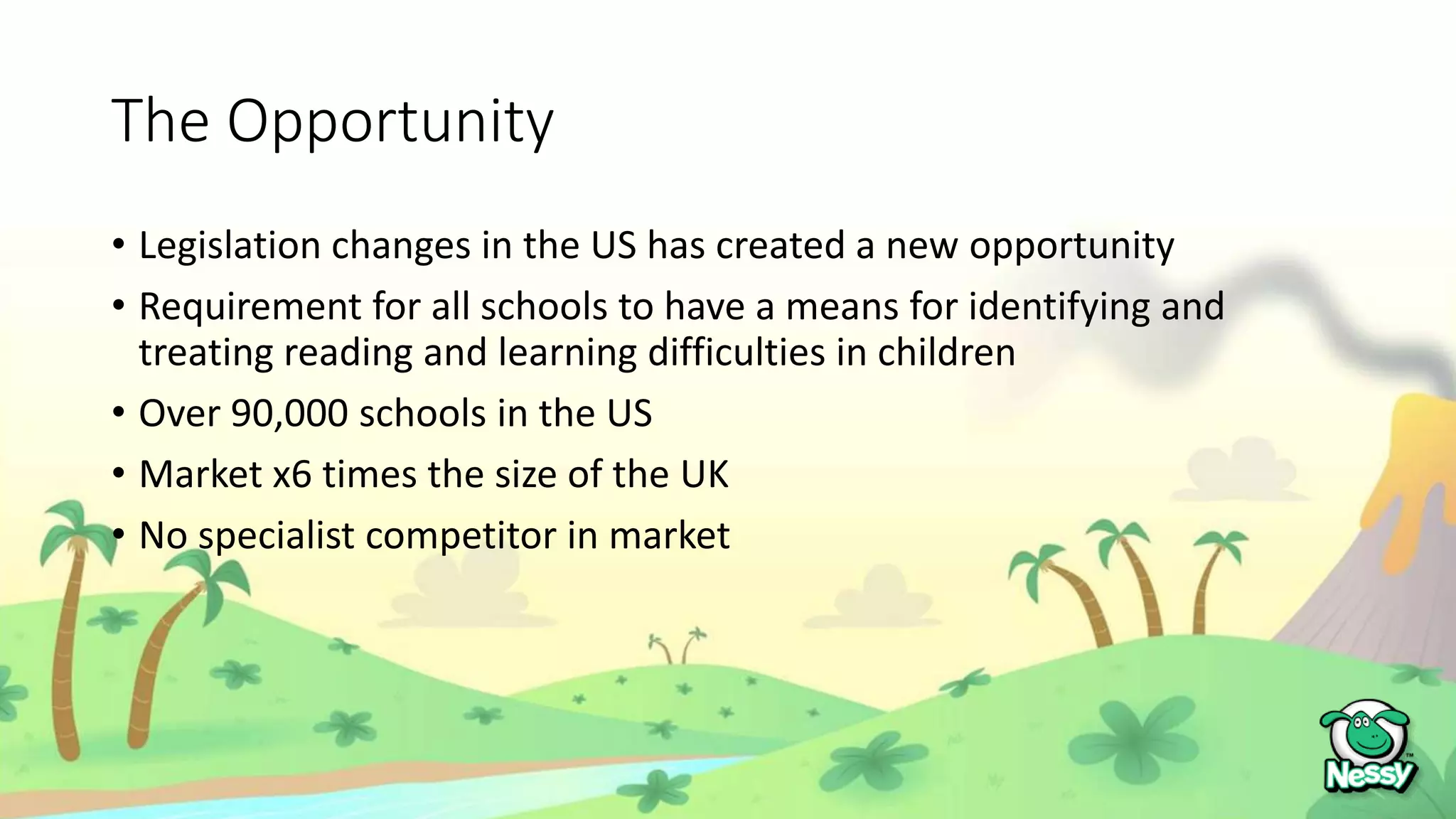 The Opportunity
• Legislation changes in the US has created a new opportunity
• Requirement for all schools to have a means for identifying and
treating reading and learning difficulties in children
• Over 90,000 schools in the US
• Market x6 times the size of the UK
• No specialist competitor in market
 