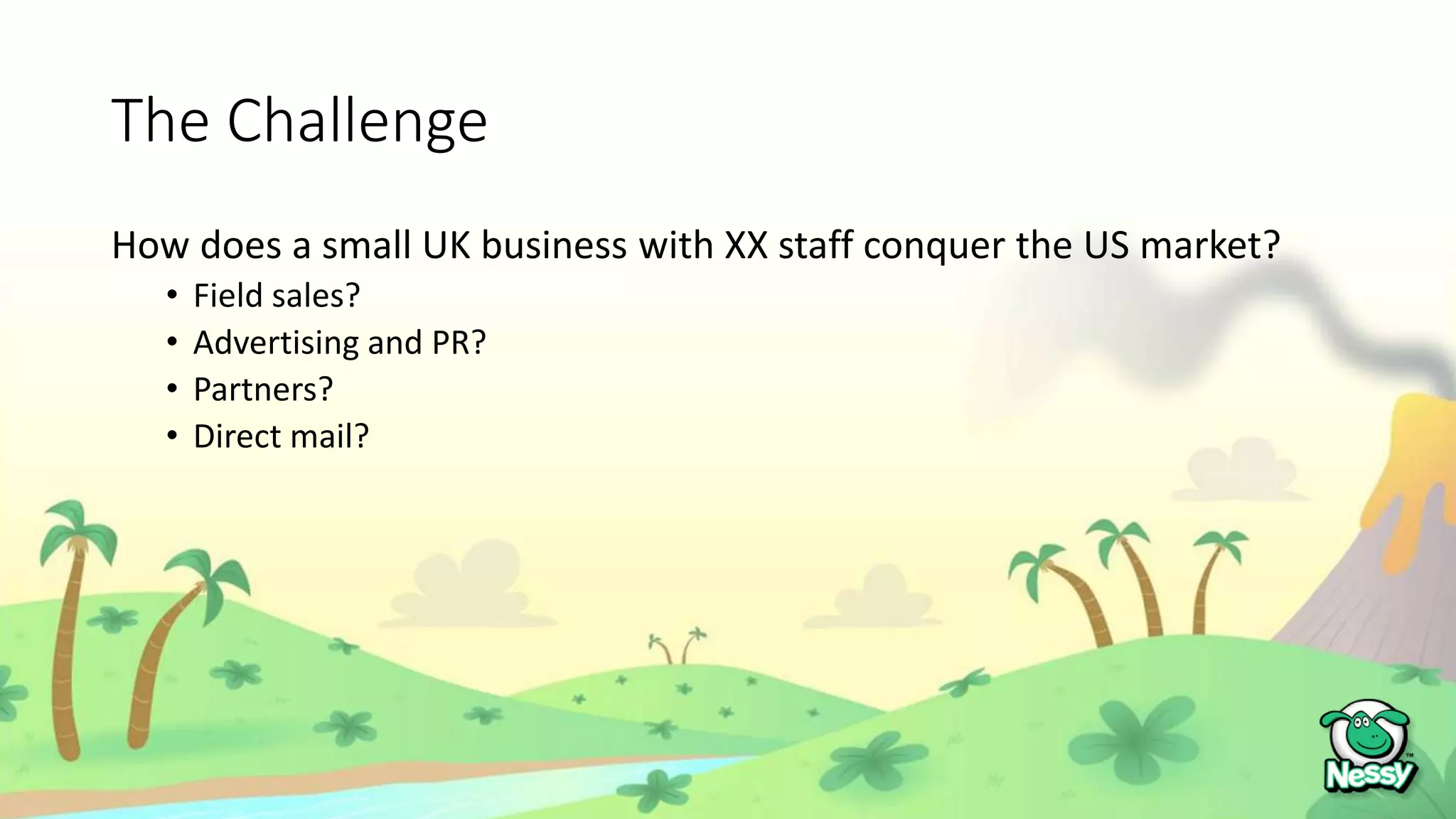 The Challenge
How does a small UK business with XX staff conquer the US market?
• Field sales?
• Advertising and PR?
• Partners?
• Direct mail?
 