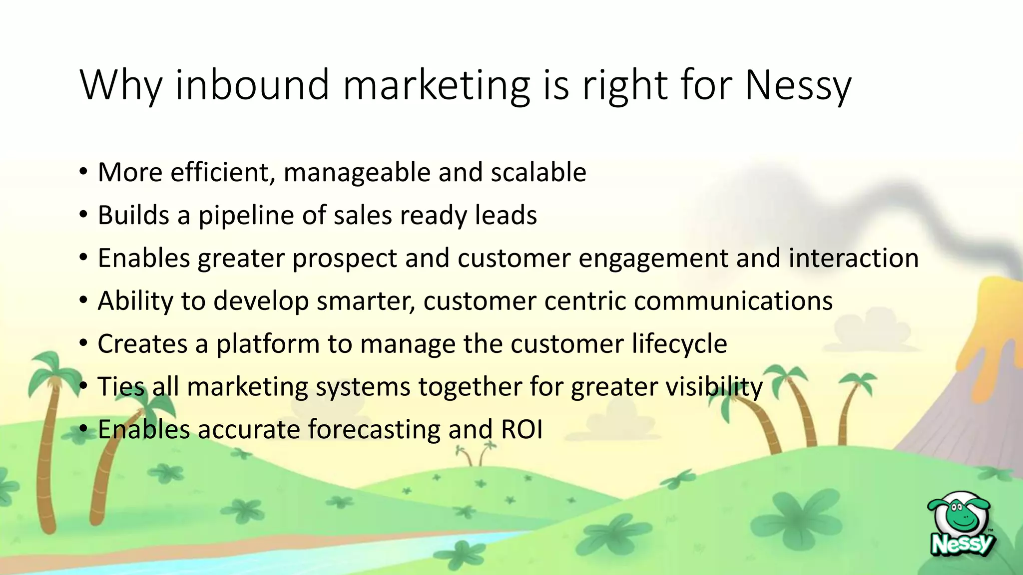 Why inbound marketing is right for Nessy
• More efficient, manageable and scalable
• Builds a pipeline of sales ready leads
• Enables greater prospect and customer engagement and interaction
• Ability to develop smarter, customer centric communications
• Creates a platform to manage the customer lifecycle
• Ties all marketing systems together for greater visibility
• Enables accurate forecasting and ROI
 