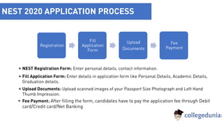 NEST 2020 APPLICATION PROCESS
Registration
Fill
Application
Form
Upload
Documents
Fee
Payment
NEST Registration Form: Enter personal details, contact information.
Fill Application Form: Enter details in application form like Personal Details, Academic Details,
Graduation details.
Upload Documents: Upload scanned images of your Passport Size Photograph and Left Hand
Thumb Impression.
Fee Payment: After filling the form, candidates have to pay the application fee through Debit
card/Credit card/Net Banking
 