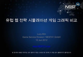 유럽 웹 전략 시물레이션 게임 그래픽 비교


                        Lucy Ahn
           Game Service Division / NEST41 GmbH
                       12 Jun 2012

                     www.NEST41.com

  본 문서에 사용된 이미지는 모두 필자가 직접 스크릮샷 한 것이며, 각 게임 공식 홈페이지가 출저입니다.
 