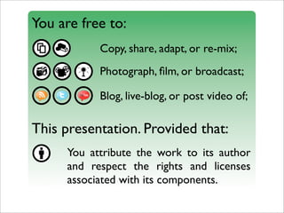 You are free to:
           Copy, share, adapt, or re-mix;
           Photograph, ﬁlm, or broadcast;

           Blog, live-blog, or post video of;

This presentation. Provided that:
     You attribute the work to its author
     and respect the rights and licenses
     associated with its components.
 