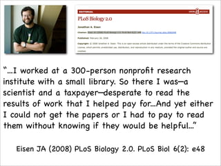 “...I worked at a 300-person nonproﬁt research
institute with a small library. So there I was—a
scientist and a taxpayer—desperate to read the
results of work that I helped pay for...And yet either
I could not get the papers or I had to pay to read
them without knowing if they would be helpful...”

   Eisen JA (2008) PLoS Biology 2.0. PLoS Biol 6(2): e48
 