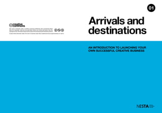 Arrivals and
destinations
AN INTRODUCTION TO LAUNCHING YOUR
OWN SUCCESSFUL CREATIVE BUSINESS
01
Except where otherwise noted, this work is licensed under http://creativecommons.org/licenses/by-nc-sa/3.0
This work is licensed under a Creative Commons Attribution Non-commercial Share
Alike (3.0 Unported). Uses are thus permitted without any further permission from the
copyrightowner.PermissionsbeyondthescopeofthislicenseareadministeredbyNESTA.
 