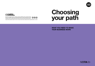 Choosing
your path
WHAT YOU NEED TO MAKE
YOUR BUSINESS WORK
Except where otherwise noted, this work is licensed under http://creativecommons.org/licenses/by-nc-sa/3.0
This work is licensed under a Creative Commons Attribution Non-commercial Share
Alike (3.0 Unported). Uses are thus permitted without any further permission from the
copyrightowner.PermissionsbeyondthescopeofthislicenseareadministeredbyNESTA.
03
 