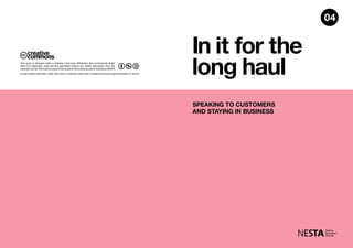 In it for the
long haul
SPEAKING TO CUSTOMERS
AND STAYING IN BUSINESS
04
Except where otherwise noted, this work is licensed under http://creativecommons.org/licenses/by-nc-sa/3.0
This work is licensed under a Creative Commons Attribution Non-commercial Share
Alike (3.0 Unported). Uses are thus permitted without any further permission from the
copyrightowner.PermissionsbeyondthescopeofthislicenseareadministeredbyNESTA.
 