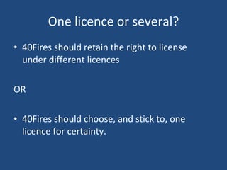 One licence or several? 40Fires should retain the right to license under different licences OR 40Fires should choose, and stick to, one licence for certainty. 