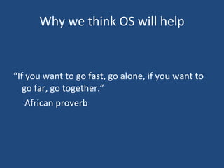 Why we think OS will help “ If you want to go fast, go alone, if you want to go far, go together.”  African proverb 