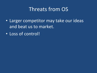 Threats from OS Larger competitor may take our ideas and beat us to market.  Loss of control! 